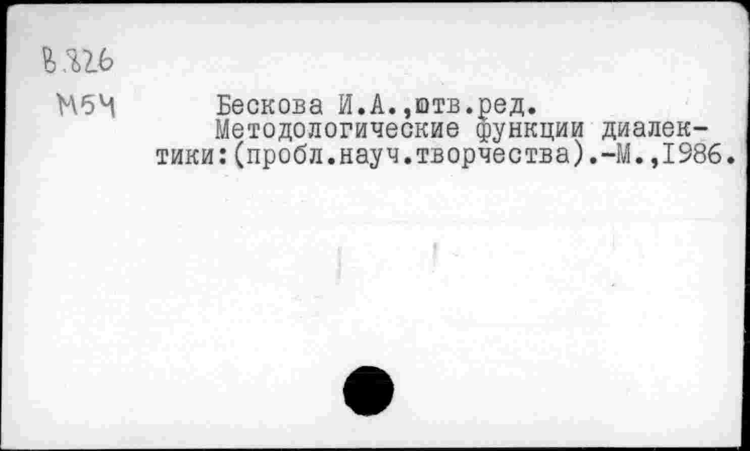 ﻿
МбЧ Бескова И.А.,штв.ред.
Методологические функции диалектики: (пробл.науч.творчества).-М. ,1986.